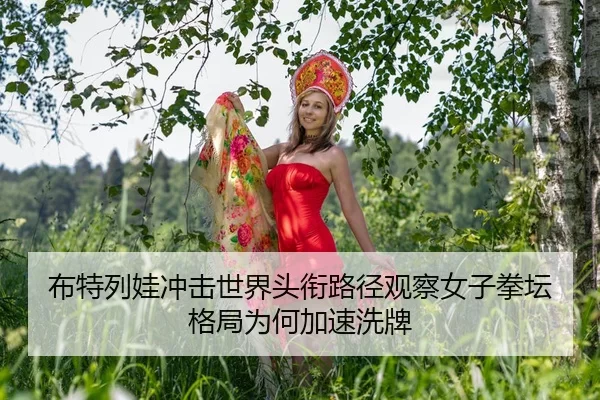 布特列娃冲击世界头衔路径观察女子拳坛格局为何加速洗牌