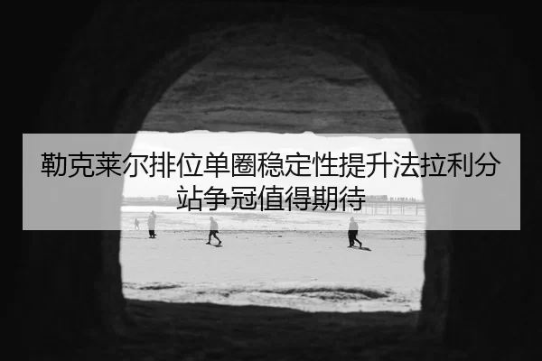 勒克莱尔排位单圈稳定性提升法拉利分站争冠值得期待
