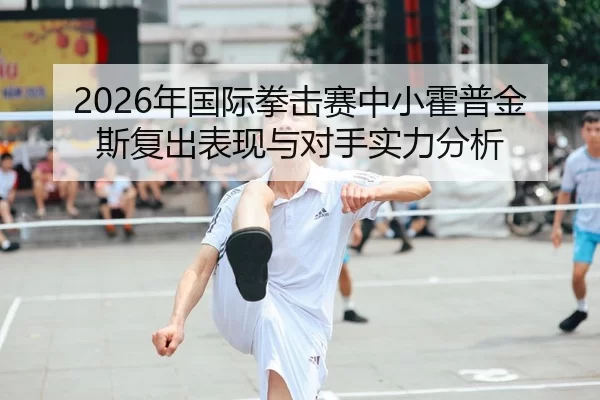 2026年国际拳击赛中小霍普金斯复出表现与对手实力分析