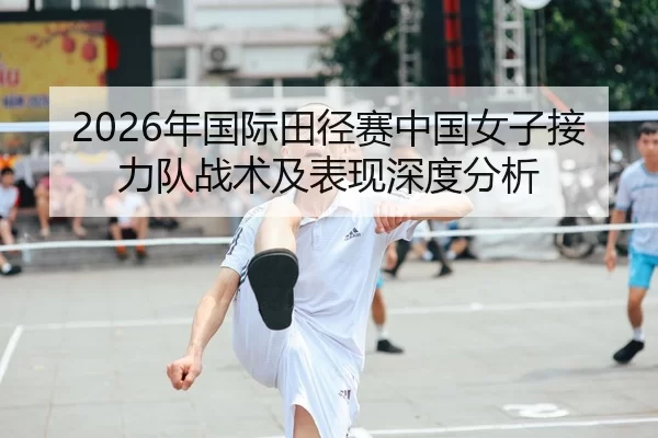 2026年国际田径赛中国女子接力队战术及表现深度分析