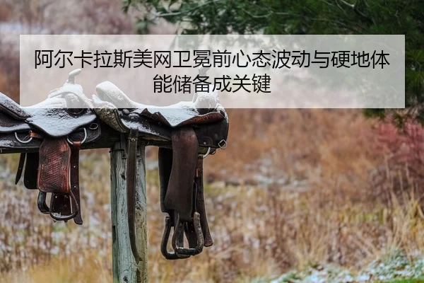 阿尔卡拉斯美网卫冕前心态波动与硬地体能储备成关键