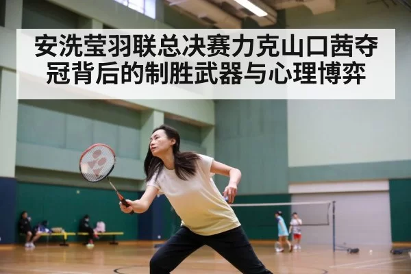 安洗莹羽联总决赛力克山口茜夺冠背后的制胜武器与心理博弈