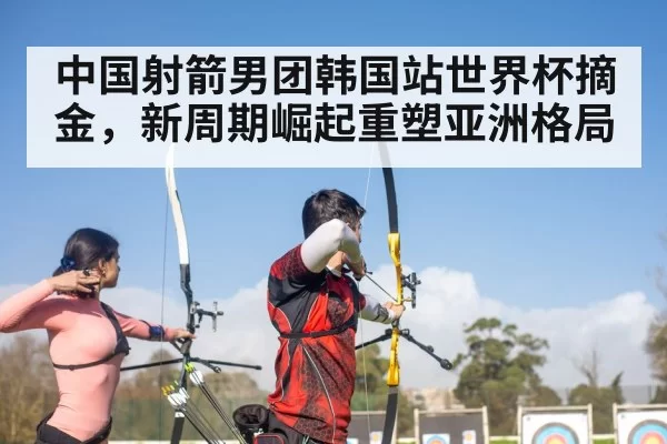 中国射箭男团韩国站世界杯摘金，新周期崛起重塑亚洲格局