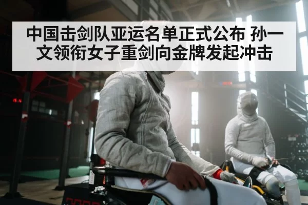 中国击剑队亚运名单正式公布 孙一文领衔女子重剑向金牌发起冲击